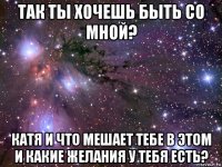 так ты хочешь быть со мной? катя и что мешает тебе в этом и какие желания у тебя есть?