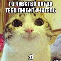 то чувство когда тебя любит учитель ;d