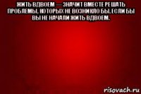 жить вдвоем — значит вместе решать проблемы, которых не возникло бы, если бы вы не начали жить вдвоем. 