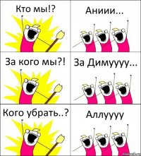 Кто мы!? Аниии... За кого мы?! За Димуууу... Кого убрать..? Аллуууу