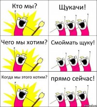 Кто мы? Щукачи! Чего мы хотим? Смоймать щуку! Когда мы этого хотим? прямо сейчас!