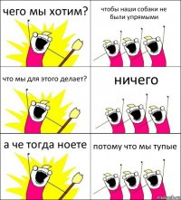 чего мы хотим? чтобы наши собаки не были упрямыми что мы для этого делает? ничего а че тогда ноете потому что мы тупые