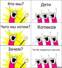 Кто мы? Дети Чего мы хотим? Котиков Зачем? Что бы издеваться над ним