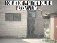 гоп-стоп,мы подошли из-за угла.... 
