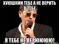 хуюшкии тебе а не верить в тебе я тебе не верюююю!