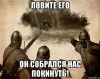 ловите его он собрался нас покинуть!