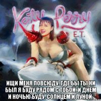  ищи меня повсюду. где бы ты ни был я буду рядом с тобой. и днем и ночью буду. солнцем и луной.