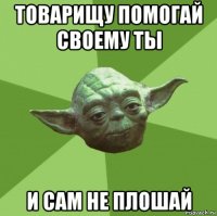 товарищу помогай своему ты и сам не плошай