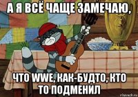 а я всё чаще замечаю, что wwe, как-будто, кто то подменил