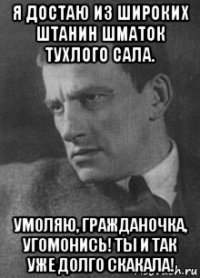 я достаю из широких штанин шматок тухлого сала. умоляю, гражданочка, угомонись! ты и так уже долго скакала!