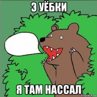 э уёбки я там нассал