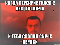 когда перекристился с левого плеча и тебя спалил сыч с церкви