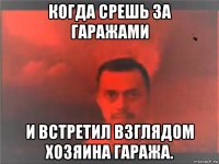 когда срешь за гаражами и встретил взглядом хозяина гаража.