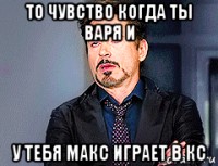 то чувство когда ты варя и у тебя макс играет в кс