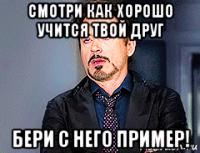 смотри как хорошо учится твой друг бери с него пример!