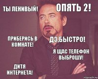 Ты ленивый! Опять 2! Приберись в комнате! Дитя интернета! Я щас телефон выброшу! ДЗ,быстро!    