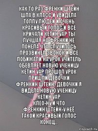 Как то раз Френки штейн шла в класс и увидела толпу людей и очень красивый голос и все кричали кетин уар ты лучшая но Френки не понела что случилось прозвинел звонок и все побижали на урок учитель обевляет новую ученицу кетин уар прошол урок пришли девочки
Френкин штейн- девочки я видела новую ученицу кетин уар
Клео-ну и что
Френкин штейн-у неё такой красивый голос
Конец...