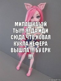 Милашка! Эй ты!!! Я! да иди сюда,что,новая кукла нефера вышла !!! Бу Ерк !!!