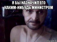 я бы назначил его каким-нибудь министром 