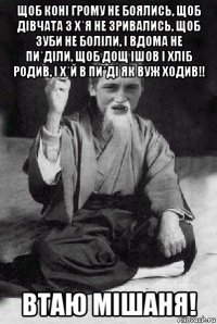 щоб коні грому не боялись, щоб дівчата з х*я не зривались, щоб зуби не боліли, і вдома не пи*діли, щоб дощ ішов і хліб родив, і х*й в пи*ді як вуж ходив!! втаю мішаня!