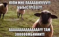 купи мне лаааавкуууу!!! быыстрееее!!! ааааааааааааааа!!! там зооооомбииии!!!