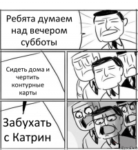 Ребята думаем над вечером субботы Сидеть дома и чертить контурные карты Забухать с Катрин