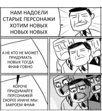 НАМ НАДОЕЛИ СТАРЫЕ ПЕРСОНАЖИ ХОТИМ НОВЫХ НОВЫХ НОВЫХ А НЕ КТО НЕ МОЖЕТ ПРИДУМАТЬ НОВЫХ ТОГДА ФНАФ ГОВНО КОРОЧЕ ПРИДУМАЙТЕ ПЕРСОНАЖЕЙ СКОРЕЕ ИНАЧЕ МЫ ЗАКРОЕМ ФНАФ