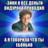 -зинк я все деньги видурока проводил а я говорила что ты ебонько