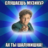 слушаешь музику? ах ты шалунишка!