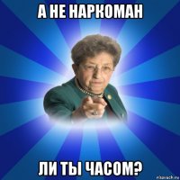 а не наркоман ли ты часом?