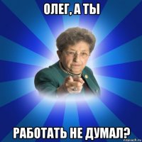 олег, а ты работать не думал?