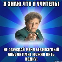 я знаю,что я учитель! не осуждай меня,безмозглый айболит!мне можно пить водку!