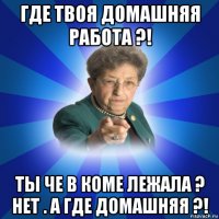 где твоя домашняя работа ?! ты че в коме лежала ? нет . а где домашняя ?!