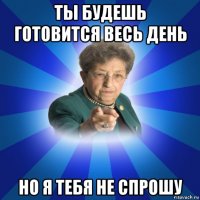 ты будешь готовится весь день но я тебя не спрошу