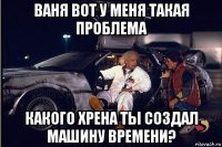 ваня вот у меня такая проблема какого хрена ты создал машину времени?