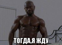  тогда,я жду