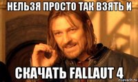 нельзя просто так взять и скачать fallaut 4