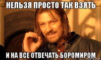 нельзя просто так взять и на все отвечать боромиром