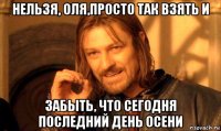 нельзя, оля,просто так взять и забыть, что сегодня последний день осени