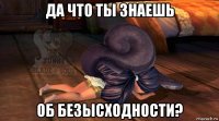 да что ты знаешь об безысходности?