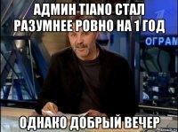 админ tiano стал разумнее ровно на 1 год однако добрый вечер