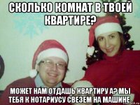 сколько комнат в твоей квартире? может нам отдашь квартиру а? мы тебя к нотариусу свезем на машине.