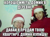 хорошо иметь домик в деревне. давай я продам твою квартиру. домик купишь.