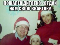 пожалей дитятко - отдай нам свою квартиру 