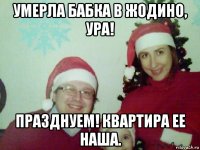 умерла бабка в жодино, ура! празднуем! квартира ее наша.