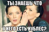 ты знаешь что у него есть нублес?