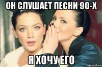 он слушает песни 90-х я хочу его