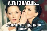 а ты знаешь... а давай я тебе щас писю полижу?а?