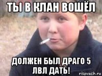 ты в клан вошёл должен был драго 5 лвл дать!