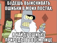 будешь выискивать ошибки в моих постах, я найду ошибку природы в твоём лице